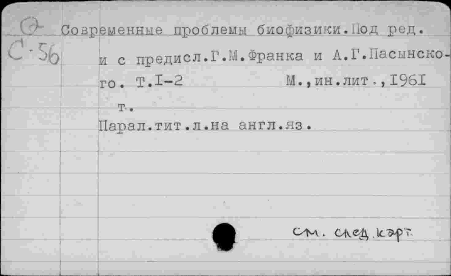 ﻿Современные проблемы биофизики.Под ред.
и с предисл.Г.М.Франка и А.Г.Пасынско
го. Т.1-2	М.,ин.лит.,1961
т .
Йарал.тит.л.на англ.яз.